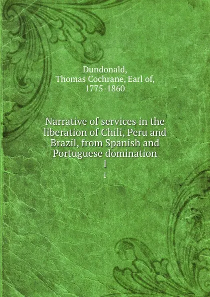 Обложка книги Narrative of services in the liberation of Chili, Peru and Brazil, from Spanish and Portuguese domination. 1, Thomas Cochrane Dundonald