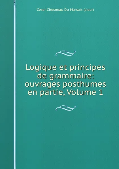 Обложка книги Logique et principes de grammaire: ouvrages posthumes en partie, Volume 1, César Chesneau Du Marsais sieur