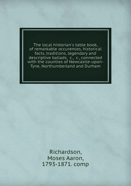 Обложка книги The local historian.s table book, of remarkable occurences, historical facts, traditions, legendary and descriptive ballads, .c., .c., connected with the counties of Newcastle-upon-Tyne, Northumberland and Durham, Moses Aaron Richardson