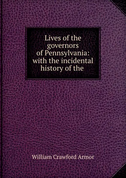 Обложка книги Lives of the governors of Pennsylvania: with the incidental history of the ., William Crawford Armor