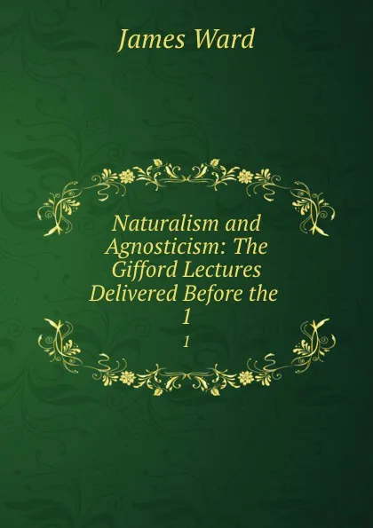 Обложка книги Naturalism and Agnosticism: The Gifford Lectures Delivered Before the . 1, James Ward