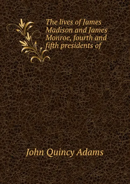 Обложка книги The lives of James Madison and James Monroe, fourth and fifth presidents of ., Adams John Quincy