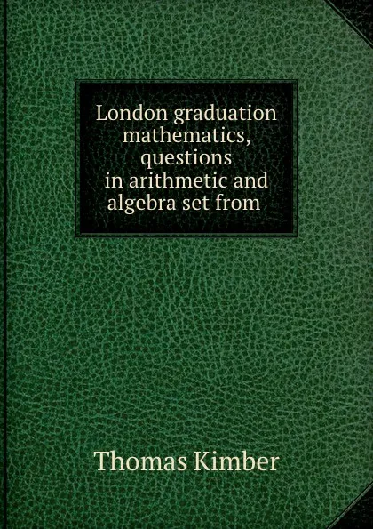 Обложка книги London graduation mathematics, questions in arithmetic and algebra set from ., Thomas Kimber