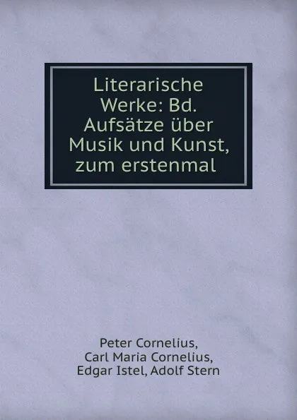 Обложка книги Literarische Werke: Bd. Aufsatze uber Musik und Kunst, zum erstenmal ., Peter Cornelius