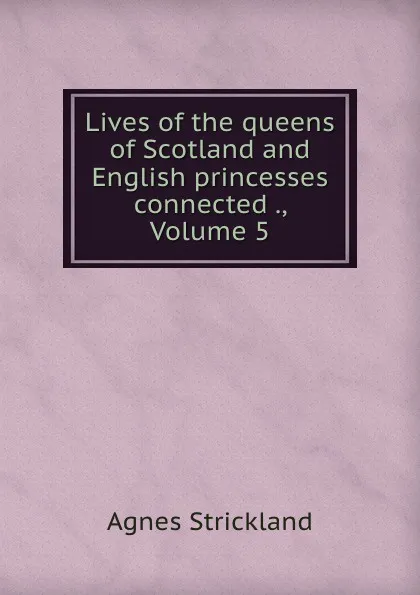 Обложка книги Lives of the queens of Scotland and English princesses connected ., Volume 5, Strickland Agnes