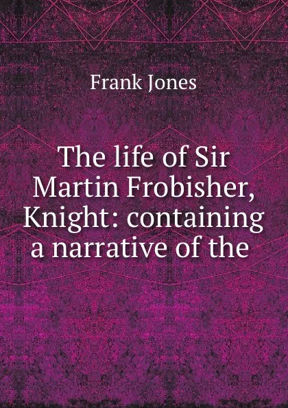 Обложка книги The life of Sir Martin Frobisher, Knight: containing a narrative of the ., Frank Jones