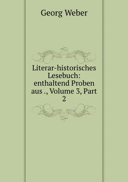 Обложка книги Literar-historisches Lesebuch: enthaltend Proben aus ., Volume 3,.Part 2, Georg Weber