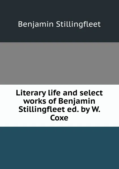 Обложка книги Literary life and select works of Benjamin Stillingfleet ed. by W. Coxe., Benjamin Stillingfleet