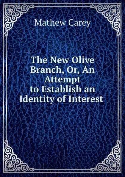 Обложка книги The New Olive Branch, Or, An Attempt to Establish an Identity of Interest ., Mathew Carey