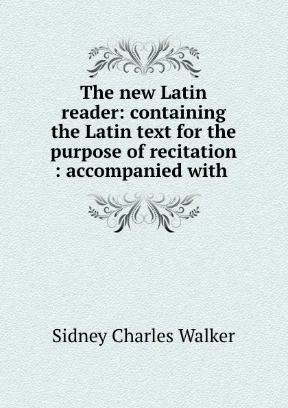 Обложка книги The new Latin reader: containing the Latin text for the purpose of recitation : accompanied with ., Sidney Charles Walker