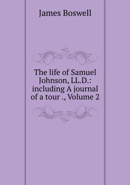 Обложка книги The life of Samuel Johnson, LL.D.: including A journal of a tour ., Volume 2, James Boswell
