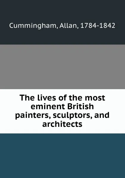 Обложка книги The lives of the most eminent British painters, sculptors, and architects, Allan Cummingham