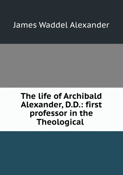 Обложка книги The life of Archibald Alexander, D.D.: first professor in the Theological ., James Waddel Alexander