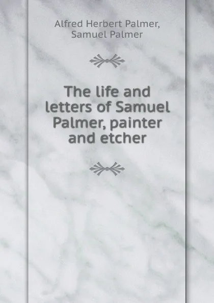 Обложка книги The life and letters of Samuel Palmer, painter and etcher, Alfred Herbert Palmer