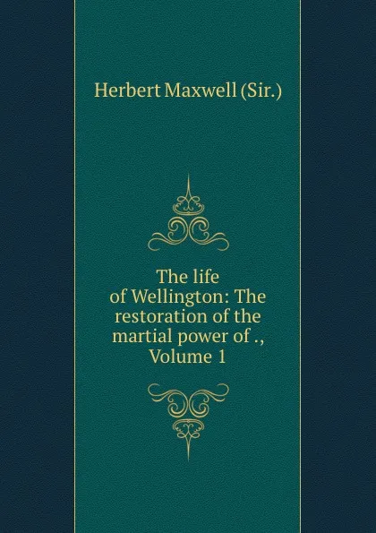 Обложка книги The life of Wellington: The restoration of the martial power of ., Volume 1, Herbert Maxwell