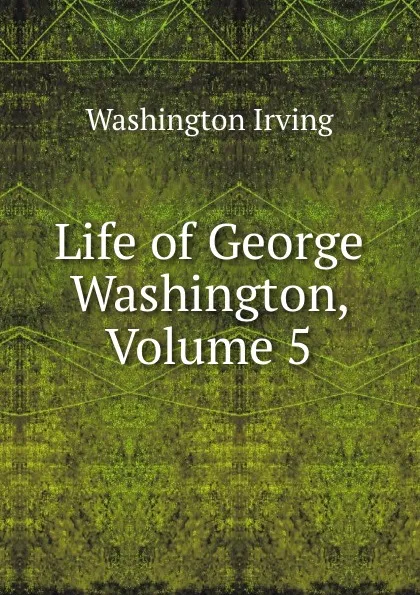 Обложка книги Life of George Washington, Volume 5, Washington Irving