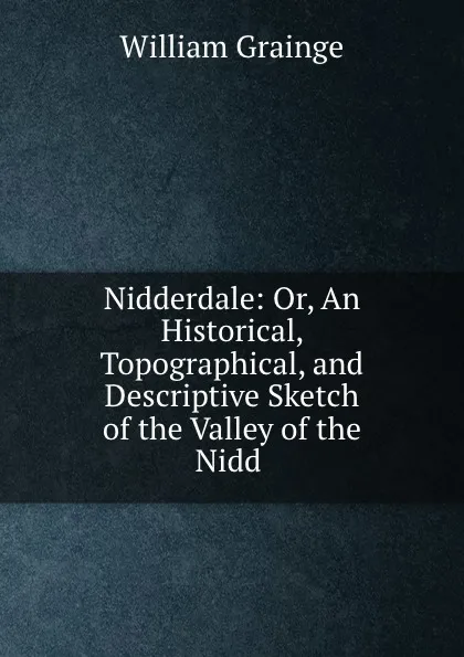 Обложка книги Nidderdale: Or, An Historical, Topographical, and Descriptive Sketch of the Valley of the Nidd ., William Grainge