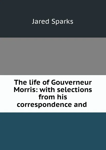 Обложка книги The life of Gouverneur Morris: with selections from his correspondence and ., Jared Sparks
