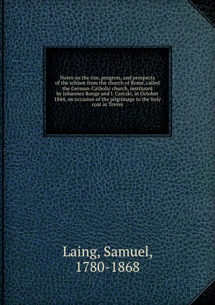 Обложка книги Notes on the rise, progress, and prospects of the schism from the church of Rome, called the German-Catholic church, instituted by Johannes Ronge and I. Czerzki, in October 1844, on occasion of the pilgrimage to the holy coat at Treves, Samuel Laing