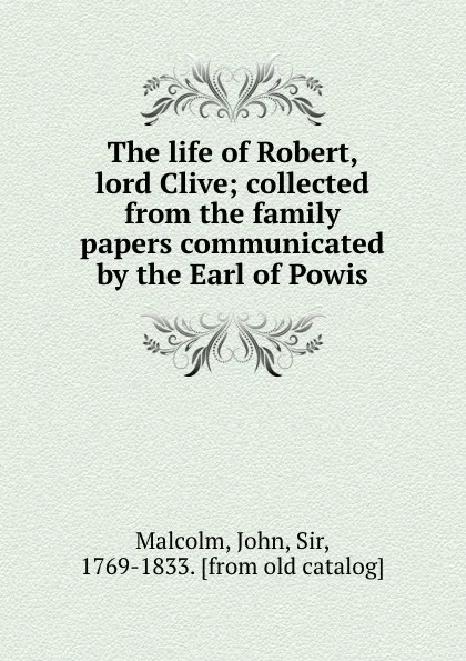 Обложка книги The life of Robert, lord Clive; collected from the family papers communicated by the Earl of Powis, John Malcolm