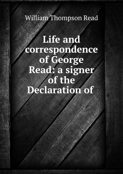 Обложка книги Life and correspondence of George Read: a signer of the Declaration of ., William Thompson Read