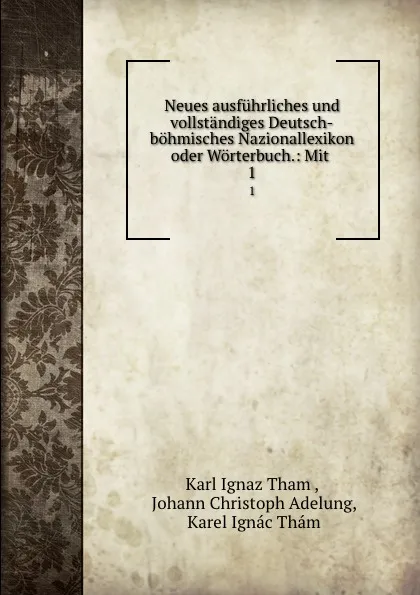 Обложка книги Neues ausfuhrliches und vollstandiges Deutsch-bohmisches Nazionallexikon oder Worterbuch.: Mit . 1, Karl Ignaz Tham