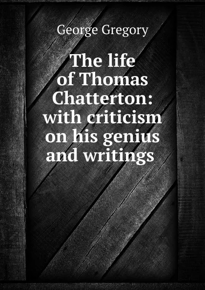 Обложка книги The life of Thomas Chatterton: with criticism on his genius and writings ., George Gregory