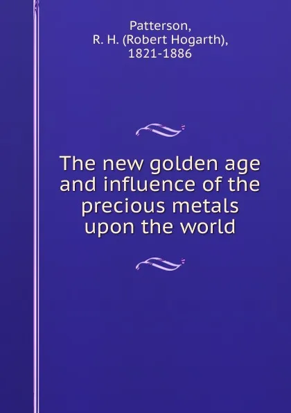 Обложка книги The new golden age and influence of the precious metals upon the world, Robert Hogarth Patterson