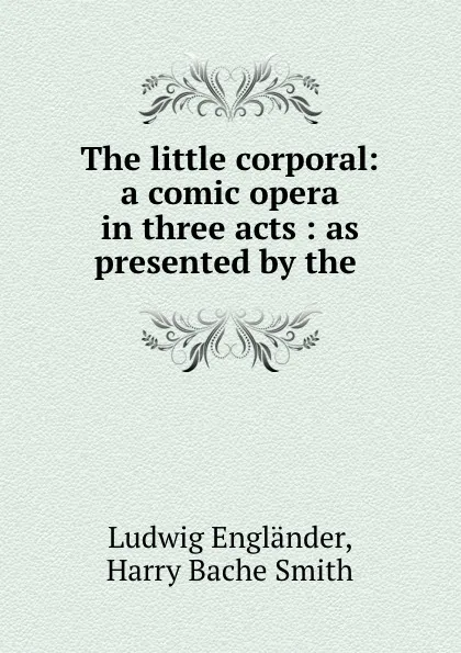 Обложка книги The little corporal: a comic opera in three acts : as presented by the ., Ludwig Engländer