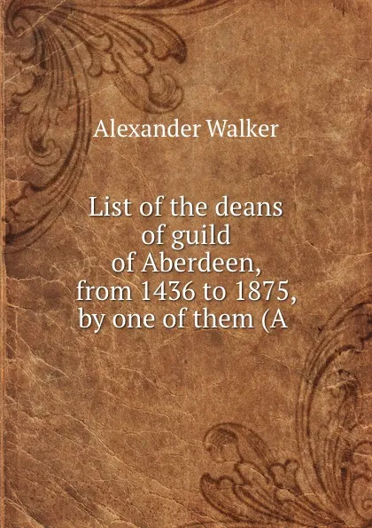 Обложка книги List of the deans of guild of Aberdeen, from 1436 to 1875, by one of them (A ., Alexander Walker