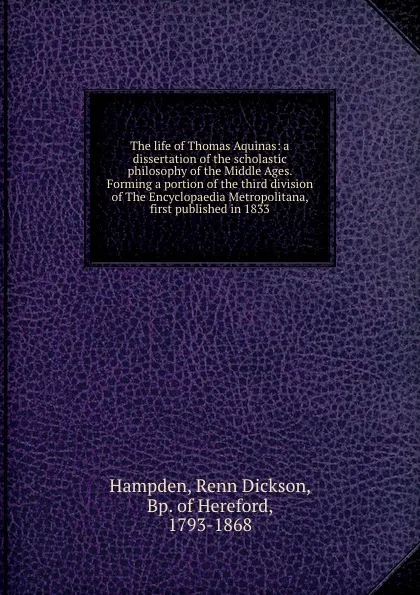 Обложка книги The life of Thomas Aquinas: a dissertation of the scholastic philosophy of the Middle Ages. Forming a portion of the third division of The Encyclopaedia Metropolitana, first published in 1833, Renn Dickson Hampden