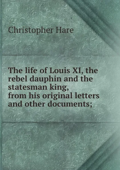 Обложка книги The life of Louis XI, the rebel dauphin and the statesman king, from his original letters and other documents;, Christopher Hare