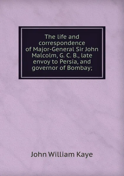 Обложка книги The life and correspondence of Major-General Sir John Malcolm, G. C. B., late envoy to Persia, and governor of Bombay;, Kaye John William