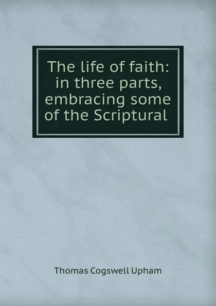 Обложка книги The life of faith: in three parts, embracing some of the Scriptural ., Upham Thomas Cogswell