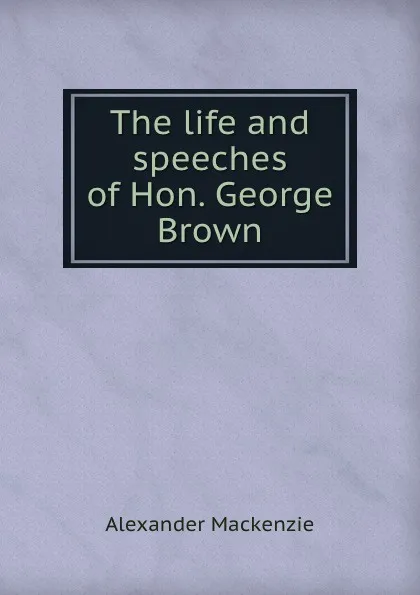 Обложка книги The life and speeches of Hon. George Brown, Alexander Mackenzie
