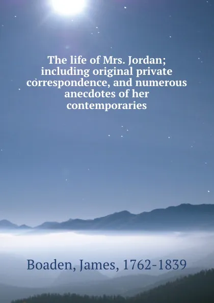 Обложка книги The life of Mrs. Jordan; including original private correspondence, and numerous anecdotes of her contemporaries, James Boaden