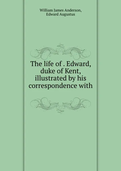 Обложка книги The life of . Edward, duke of Kent, illustrated by his correspondence with ., William James Anderson