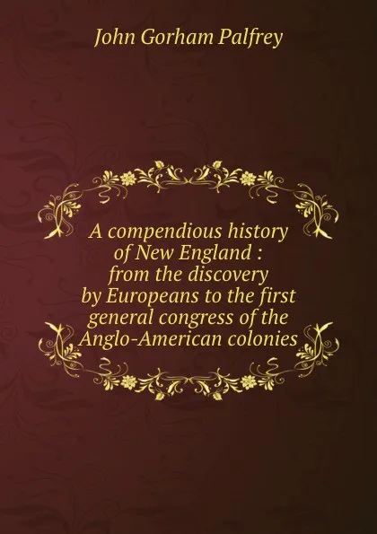 Обложка книги A compendious history of New England : from the discovery by Europeans to the first general congress of the Anglo-American colonies, John Gorham Palfrey