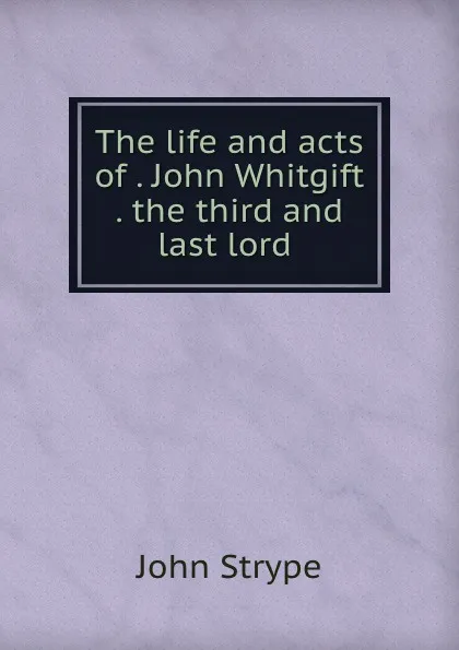 Обложка книги The life and acts of . John Whitgift . the third and last lord ., John Strype