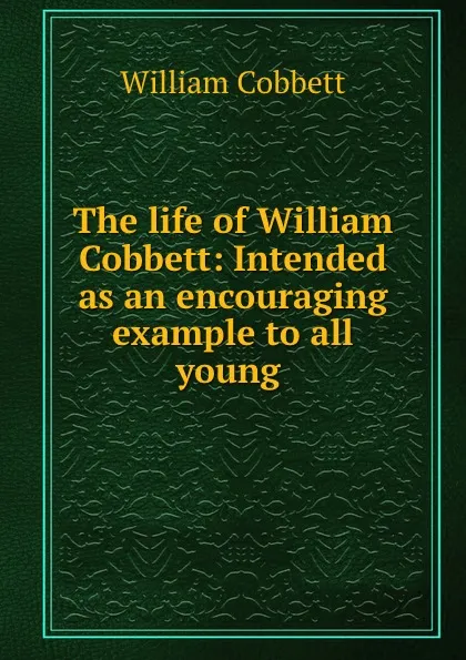 Обложка книги The life of William Cobbett: Intended as an encouraging example to all young ., William Cobbett