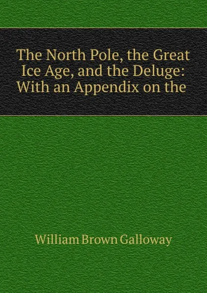 Обложка книги The North Pole, the Great Ice Age, and the Deluge: With an Appendix on the ., William Brown Galloway