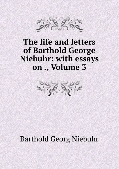 Обложка книги The life and letters of Barthold George Niebuhr: with essays on ., Volume 3, Barthold Georg Niebuhr