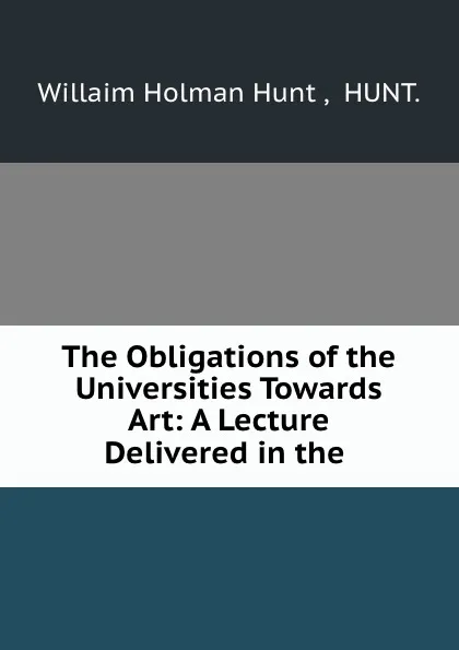 Обложка книги The Obligations of the Universities Towards Art: A Lecture Delivered in the ., Willaim Holman Hunt