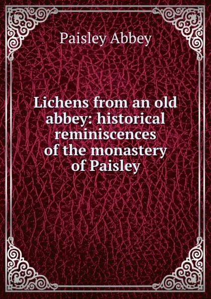 Обложка книги Lichens from an old abbey: historical reminiscences of the monastery of Paisley, Paisley Abbey