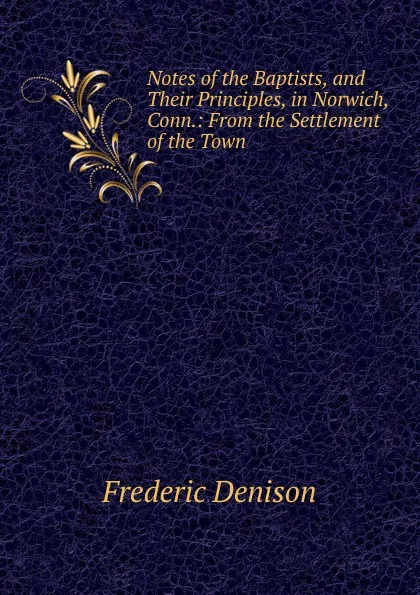 Обложка книги Notes of the Baptists, and Their Principles, in Norwich, Conn.: From the Settlement of the Town ., Frederic Denison