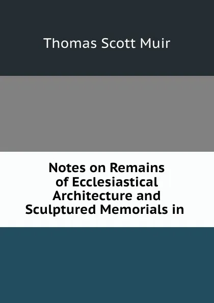 Обложка книги Notes on Remains of Ecclesiastical Architecture and Sculptured Memorials in ., Thomas Scott Muir