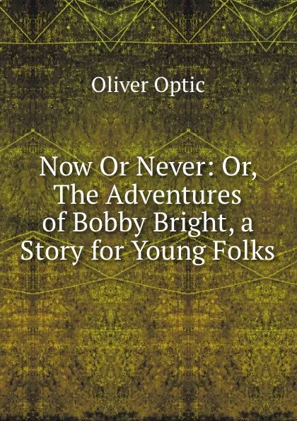 Обложка книги Now Or Never: Or, The Adventures of Bobby Bright, a Story for Young Folks, Oliver Optic