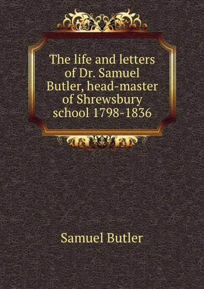 Обложка книги The life and letters of Dr. Samuel Butler, head-master of Shrewsbury school 1798-1836, Butler Samuel