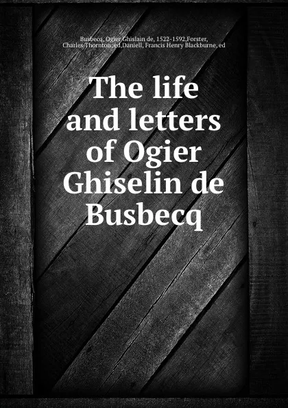 Обложка книги The life and letters of Ogier Ghiselin de Busbecq, Ogier Ghislain de Busbecq