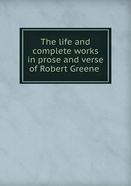 Обложка книги The life and complete works in prose and verse of Robert Greene, Robert Greene